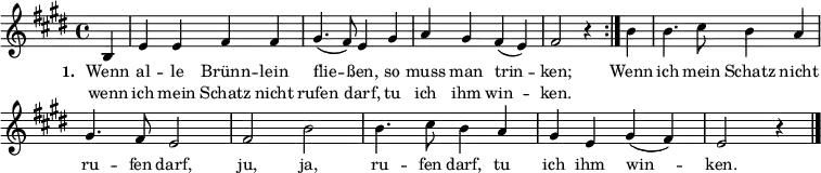 { \key e \major \time 4/4 \partial 4 \small
\override Score.BarNumber #'transparent = ##t
\repeat volta 2 { b4 e'4 e'4 fis'4 fis'4 gis'4. (fis'8) e'4 gis'4 a'4 gis'4 fis'4 (e'4) fis'2 r4 }
b'4 b'4. cis''8 b'4 a'4 gis'4. fis'8 e'2 fis'2 b'2 b'4. cis''8 b'4 a'4 gis'4 e'4 gis'4 (fis'4) e'2 r4 \bar "|." }
\addlyrics { \small \set stanza = #"1. " << { Wenn al -- le Brünn -- lein flie -- ßen, so muss man trin -- ken; } \new Lyrics { \small wenn ich mein Schatz nicht rufen darf, tu ich ihm win -- ken. } >> Wenn ich mein Schatz nicht ru -- fen darf, ju, ja, ru -- fen darf, tu ich ihm win -- ken. }