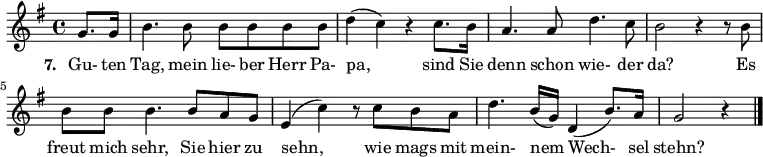 
{ \key g \major \time 4/4 \partial 4 {
g'8. g'16 b'4. b'8 b'8 b'8 b'8 b'8 d''4( c''4) r4 c''8. b'16 a'4. a'8 d''4. c''8 b'2 r4 r8 b'8
  b'8 b'8 b'4. b'8 a'8 g'8 e'4( c''4) r8 c''8 b'8 a'8 d''4. b'16( g'16) d'4( b'8.) a'16 g'2 r4 \bar "|."
} }
\addlyrics {
\set stanza = #"7. "
Gu- ten Tag, mein lie- ber Herr Pa- pa, sind Sie denn schon wie- der da? Es freut mich sehr, Sie hier zu sehn, wie mags mit mein- nem Wech- sel stehn?
}

