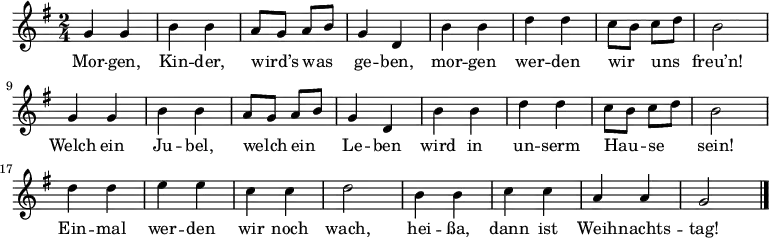 \relative g' {
 \key g \major \time 2/4 \autoBeamOff
 g4 g | b b | a8[ g] a[ b] | g4 d | b' b | d d | c8[ b] c[ d] | b2 |
 g4 g | b b | a8[ g] a[ b] | g4 d | b' b | d d | c8[ b] c[ d] | b2 |
 d4 d | e e | c c | d2 | b4 b | c c | a a | g2 \bar "|."
} \addlyrics {
Mor -- gen, Kin -- der, wird’s was ge -- ben,
mor -- gen wer -- den wir uns freu’n!
Welch ein Ju -- bel, welch ein Le -- ben
wird in un -- serm Hau -- se sein!
Ein -- mal wer -- den wir noch wach,
hei -- ßa, dann ist Weih -- nachts -- tag!
}