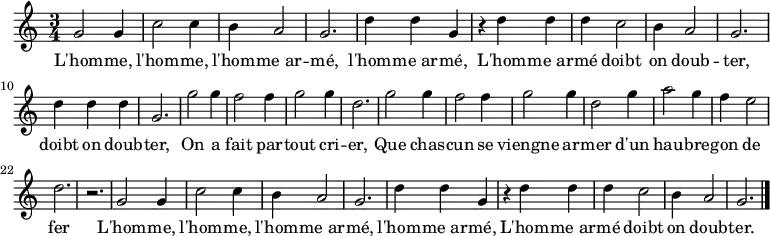 \relative c'' { \key c \major \time 3/4
g2 g4 c2 c4 b4 a2 g2. d'4 d g,
r d' d d c2 b4 a2 g2. d'4 d d g,2.
g'2 g4 f2 f4 g2 g4 d2. g2 g4 f2 f4 g2 g4 d2 g4 a2 g4 f e2 d2. r
g,2 g4 c2 c4 b4 a2 g2. d'4 d g,
r d' d d c2 b4 a2 g2. \bar "|."}
\addlyrics {
L'hom -- me, l'hom -- me, l'hom -- me_ar -- mé, l'hom -- me_ar -- mé,
L'hom -- me_ar -- mé doibt on doub -- ter, doibt on doub -- ter,
On a fait par -- tout cri -- er,
Que chas -- cun se viengne ar -- mer
d'un hau -- bre -- gon de fer
L'hom -- me, l'hom -- me, l'hom -- me_ar -- mé, l'hom -- me_ar -- mé,
L'hom -- me_ar -- mé doibt on doub -- ter.
}